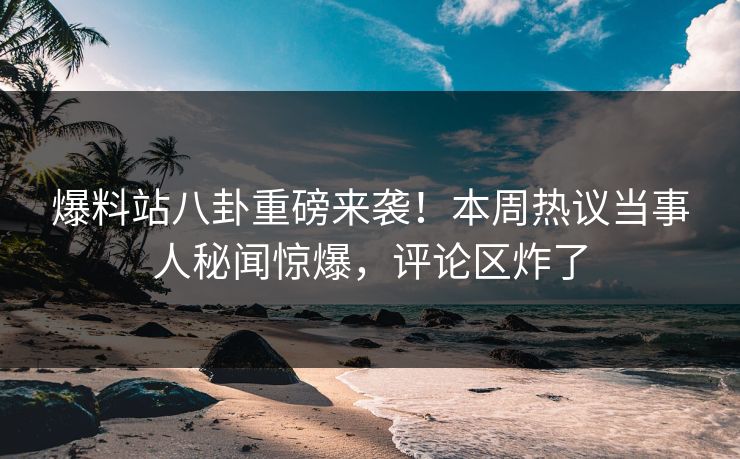 爆料站八卦重磅来袭！本周热议当事人秘闻惊爆，评论区炸了