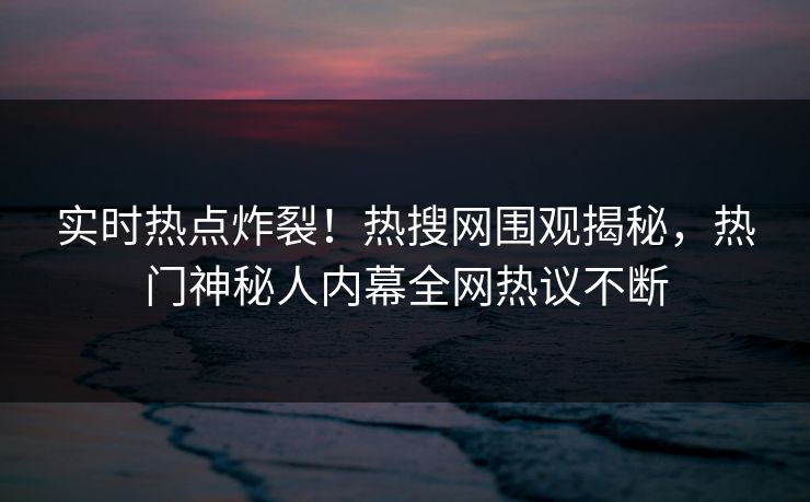 实时热点炸裂！热搜网围观揭秘，热门神秘人内幕全网热议不断