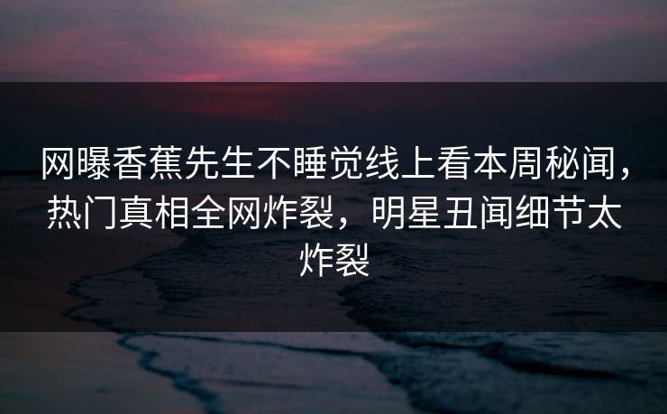 网曝香蕉先生不睡觉线上看本周秘闻，热门真相全网炸裂，明星丑闻细节太炸裂