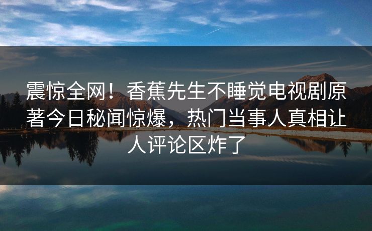 震惊全网！香蕉先生不睡觉电视剧原著今日秘闻惊爆，热门当事人真相让人评论区炸了