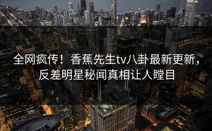 全网疯传！香蕉先生tv八卦最新更新，反差明星秘闻真相让人瞠目  第1张