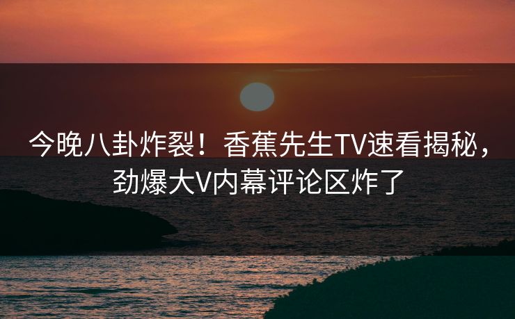 今晚八卦炸裂！香蕉先生TV速看揭秘，劲爆大V内幕评论区炸了  第1张