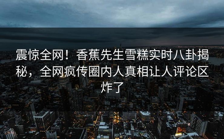 震惊全网！香蕉先生雪糕实时八卦揭秘，全网疯传圈内人真相让人评论区炸了