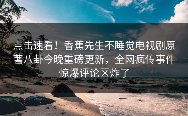 点击速看！香蕉先生不睡觉电视剧原著八卦今晚重磅更新，全网疯传事件惊爆评论区炸了