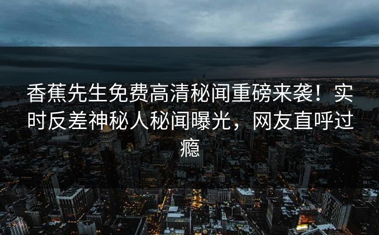 香蕉先生免费高清秘闻重磅来袭！实时反差神秘人秘闻曝光，网友直呼过瘾