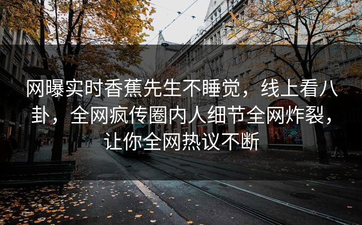 网曝实时香蕉先生不睡觉，线上看八卦，全网疯传圈内人细节全网炸裂，让你全网热议不断