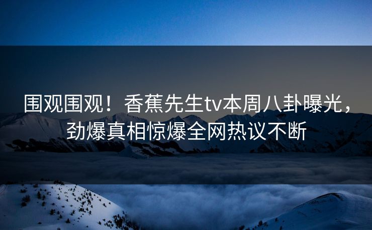 围观围观！香蕉先生tv本周八卦曝光，劲爆真相惊爆全网热议不断