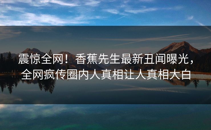 震惊全网！香蕉先生最新丑闻曝光，全网疯传圈内人真相让人真相大白  第1张