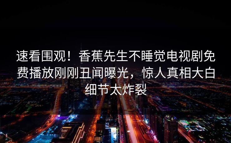 速看围观！香蕉先生不睡觉电视剧免费播放刚刚丑闻曝光，惊人真相大白细节太炸裂