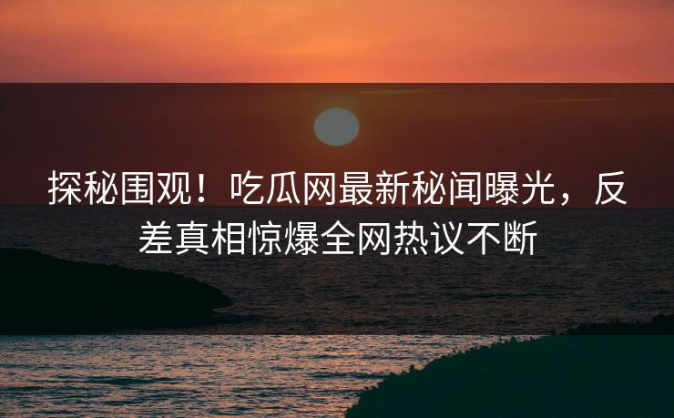 探秘围观！吃瓜网最新秘闻曝光，反差真相惊爆全网热议不断