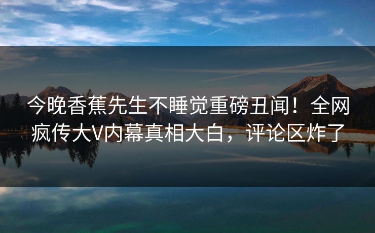 今晚香蕉先生不睡觉重磅丑闻！全网疯传大V内幕真相大白，评论区炸了
