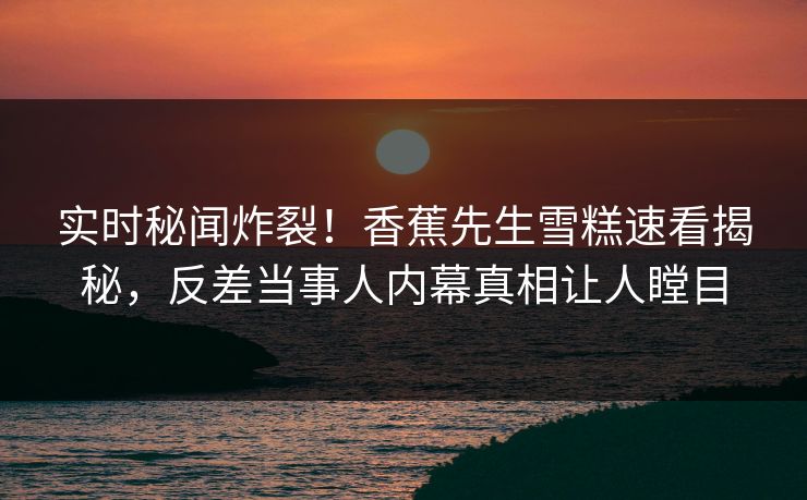 实时秘闻炸裂！香蕉先生雪糕速看揭秘，反差当事人内幕真相让人瞠目