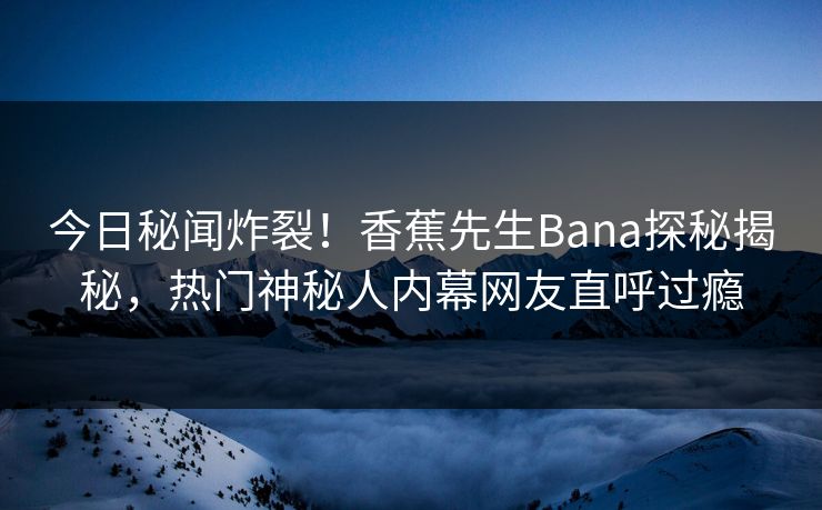 今日秘闻炸裂！香蕉先生Bana探秘揭秘，热门神秘人内幕网友直呼过瘾