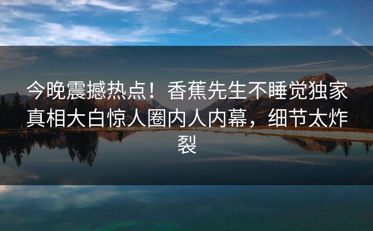 今晚震撼热点！香蕉先生不睡觉独家真相大白惊人圈内人内幕，细节太炸裂