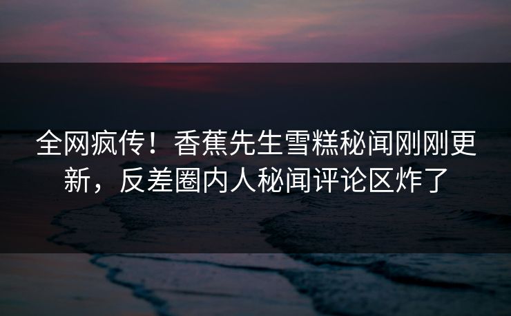 全网疯传！香蕉先生雪糕秘闻刚刚更新，反差圈内人秘闻评论区炸了