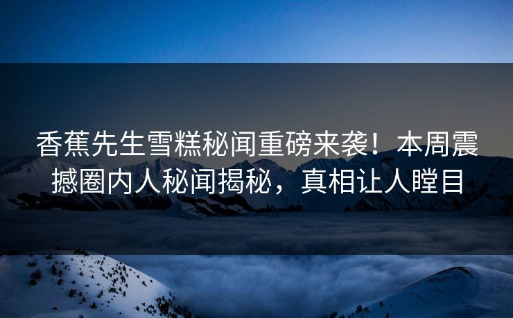 香蕉先生雪糕秘闻重磅来袭！本周震撼圈内人秘闻揭秘，真相让人瞠目