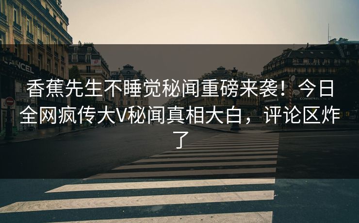 香蕉先生不睡觉秘闻重磅来袭！今日全网疯传大V秘闻真相大白，评论区炸了
