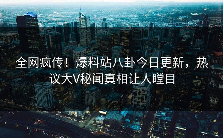 全网疯传！爆料站八卦今日更新，热议大V秘闻真相让人瞠目