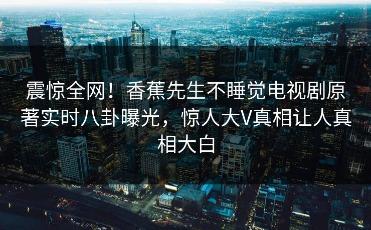 震惊全网！香蕉先生不睡觉电视剧原著实时八卦曝光，惊人大V真相让人真相大白