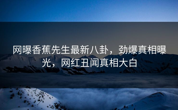 网曝香蕉先生最新八卦，劲爆真相曝光，网红丑闻真相大白