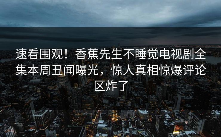 速看围观！香蕉先生不睡觉电视剧全集本周丑闻曝光，惊人真相惊爆评论区炸了