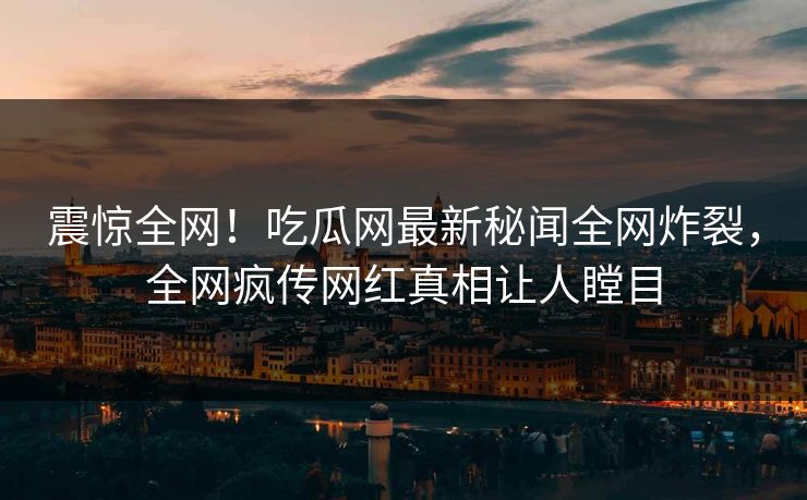 震惊全网！吃瓜网最新秘闻全网炸裂，全网疯传网红真相让人瞠目