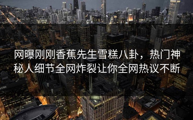 网曝刚刚香蕉先生雪糕八卦，热门神秘人细节全网炸裂让你全网热议不断