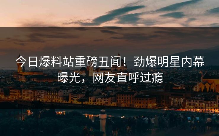 今日爆料站重磅丑闻！劲爆明星内幕曝光，网友直呼过瘾