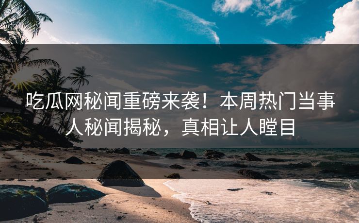 吃瓜网秘闻重磅来袭！本周热门当事人秘闻揭秘，真相让人瞠目