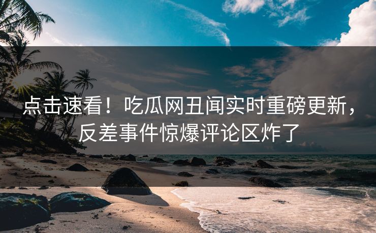 点击速看！吃瓜网丑闻实时重磅更新，反差事件惊爆评论区炸了