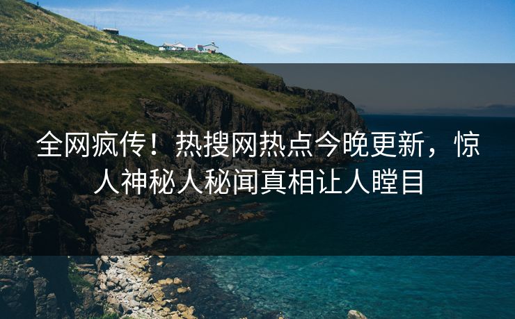 全网疯传！热搜网热点今晚更新，惊人神秘人秘闻真相让人瞠目