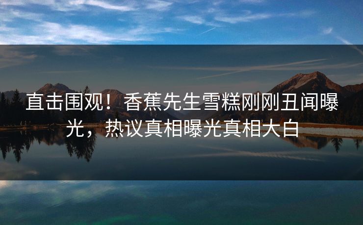 直击围观！香蕉先生雪糕刚刚丑闻曝光，热议真相曝光真相大白
