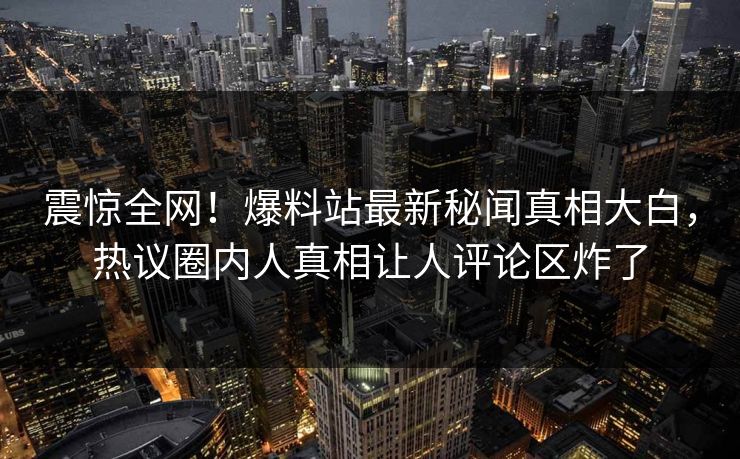 震惊全网！爆料站最新秘闻真相大白，热议圈内人真相让人评论区炸了
