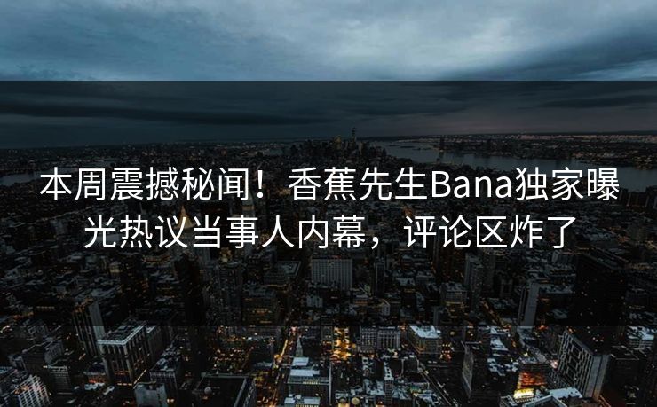本周震撼秘闻！香蕉先生Bana独家曝光热议当事人内幕，评论区炸了