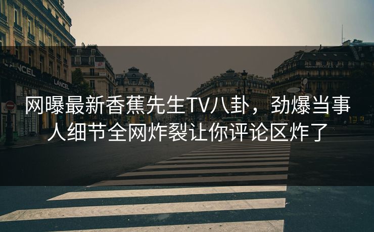 网曝最新香蕉先生TV八卦，劲爆当事人细节全网炸裂让你评论区炸了