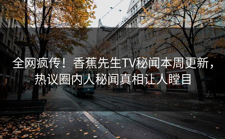 全网疯传！香蕉先生TV秘闻本周更新，热议圈内人秘闻真相让人瞠目