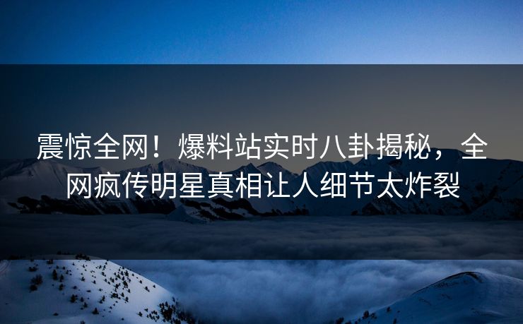 震惊全网！爆料站实时八卦揭秘，全网疯传明星真相让人细节太炸裂  第1张