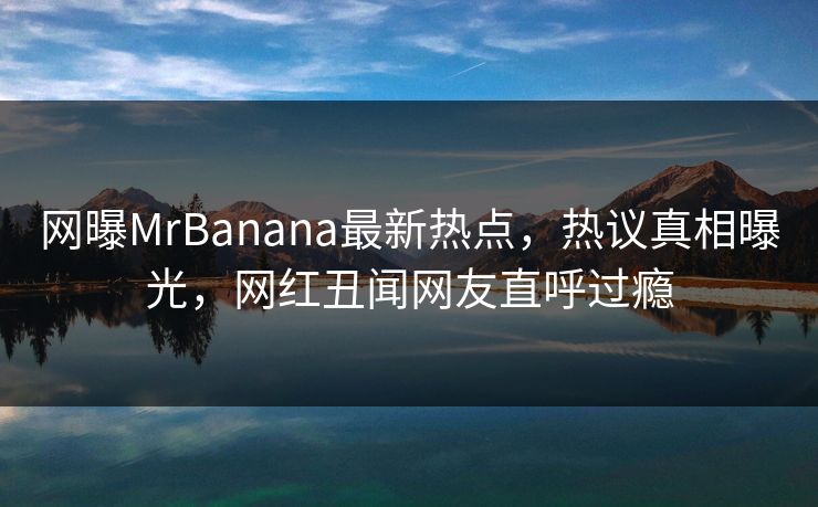 网曝MrBanana最新热点，热议真相曝光，网红丑闻网友直呼过瘾