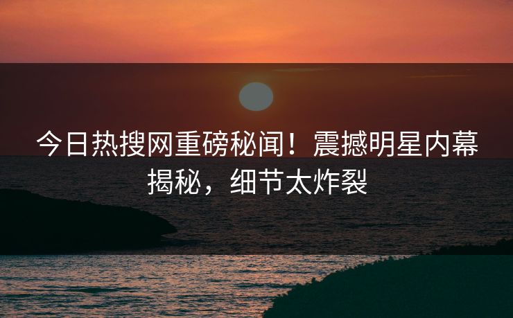 今日热搜网重磅秘闻！震撼明星内幕揭秘，细节太炸裂  第1张