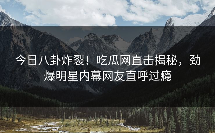 今日八卦炸裂！吃瓜网直击揭秘，劲爆明星内幕网友直呼过瘾