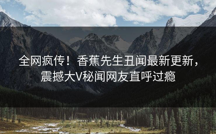 全网疯传！香蕉先生丑闻最新更新，震撼大V秘闻网友直呼过瘾