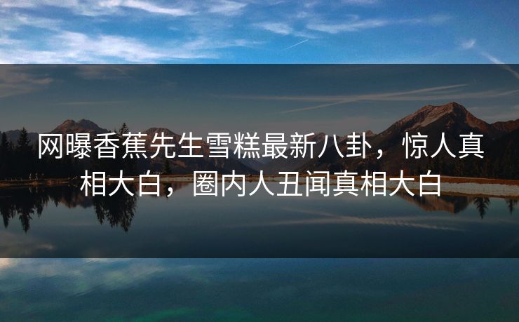 网曝香蕉先生雪糕最新八卦，惊人真相大白，圈内人丑闻真相大白