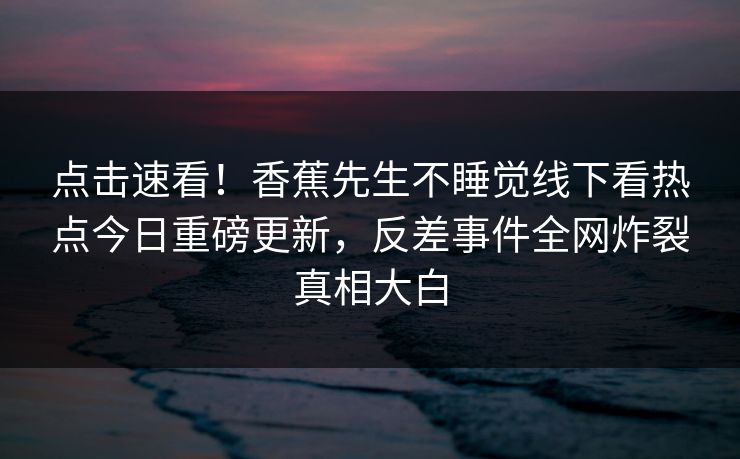 点击速看！香蕉先生不睡觉线下看热点今日重磅更新，反差事件全网炸裂真相大白  第1张