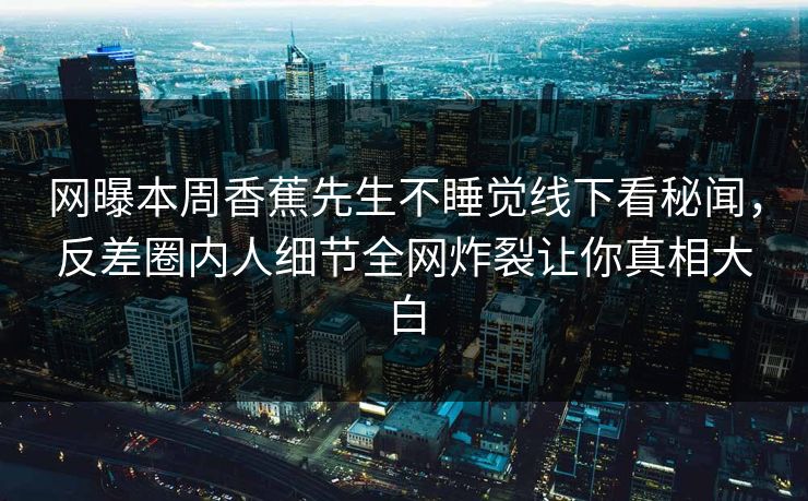 网曝本周香蕉先生不睡觉线下看秘闻，反差圈内人细节全网炸裂让你真相大白  第1张