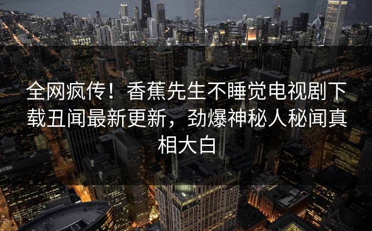 全网疯传！香蕉先生不睡觉电视剧下载丑闻最新更新，劲爆神秘人秘闻真相大白