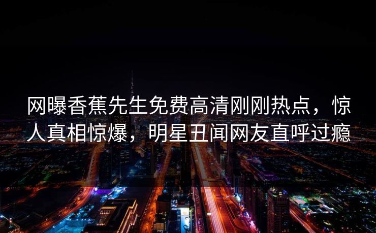 网曝香蕉先生免费高清刚刚热点，惊人真相惊爆，明星丑闻网友直呼过瘾
