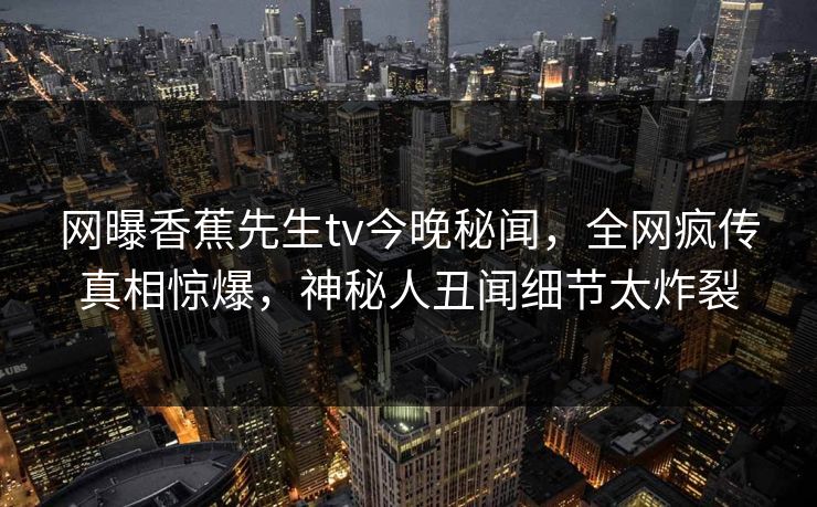 网曝香蕉先生tv今晚秘闻，全网疯传真相惊爆，神秘人丑闻细节太炸裂