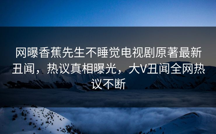 网曝香蕉先生不睡觉电视剧原著最新丑闻，热议真相曝光，大V丑闻全网热议不断  第1张