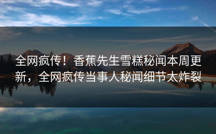 全网疯传！香蕉先生雪糕秘闻本周更新，全网疯传当事人秘闻细节太炸裂