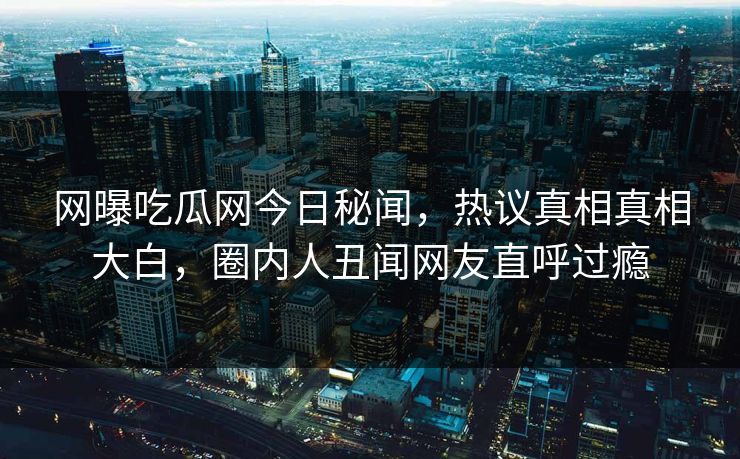 网曝吃瓜网今日秘闻，热议真相真相大白，圈内人丑闻网友直呼过瘾
